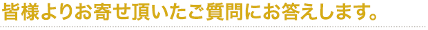 皆様よりお寄せ頂いたご質問にお答えします